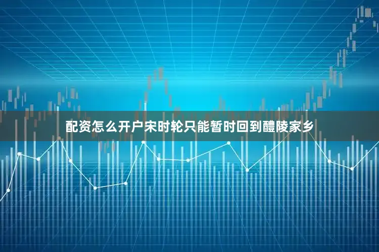 配资怎么开户宋时轮只能暂时回到醴陵家乡