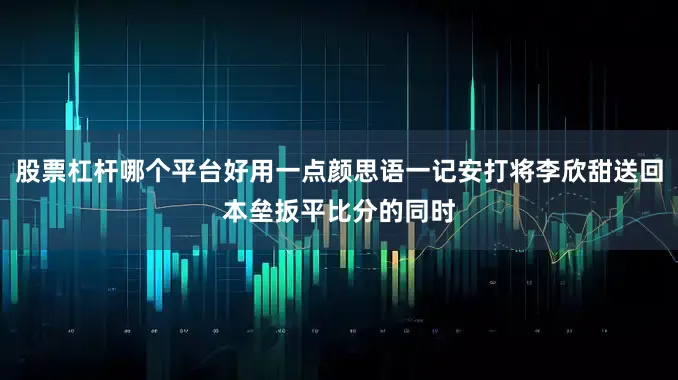 股票杠杆哪个平台好用一点颜思语一记安打将李欣甜送回本垒扳平比分的同时