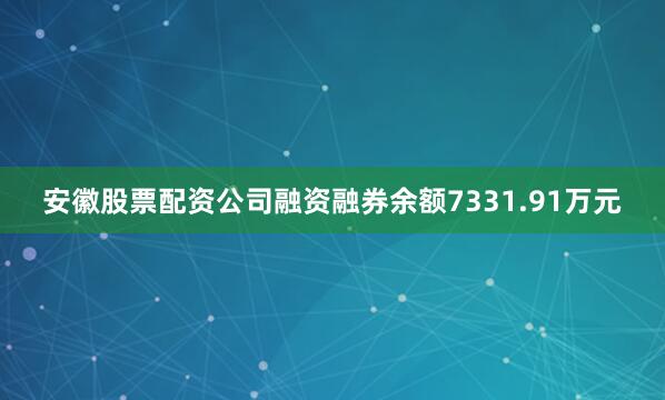 安徽股票配资公司融资融券余额7331.91万元