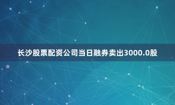 长沙股票配资公司当日融券卖出3000.0股